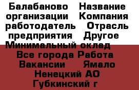 Балабаново › Название организации ­ Компания-работодатель › Отрасль предприятия ­ Другое › Минимальный оклад ­ 1 - Все города Работа » Вакансии   . Ямало-Ненецкий АО,Губкинский г.